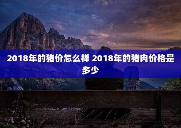 2018年的猪价怎么样 2018年的猪肉价格是多少