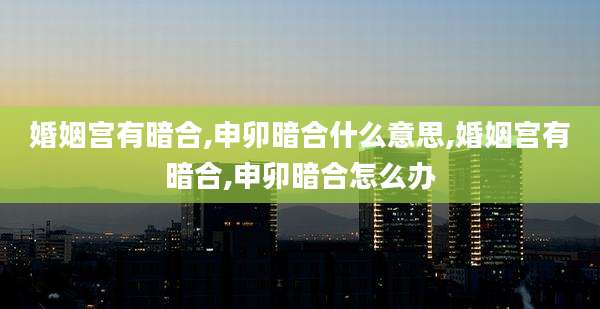 婚姻宫有暗合,申卯暗合什么意思,婚姻宫有暗合,申卯暗合怎么办