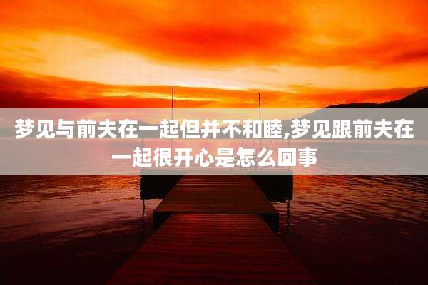 梦见与前夫在一起但并不和睦,梦见跟前夫在一起很开心是怎么回事