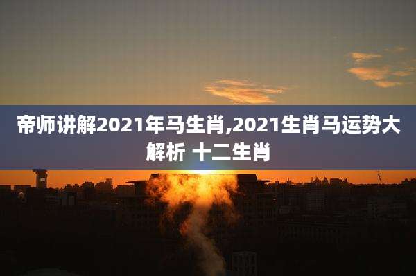 帝师讲解2021年马生肖,2021生肖马运势大解析 十二生肖