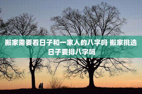 搬家需要看日子和一家人的八字吗 搬家挑选日子要排八字吗