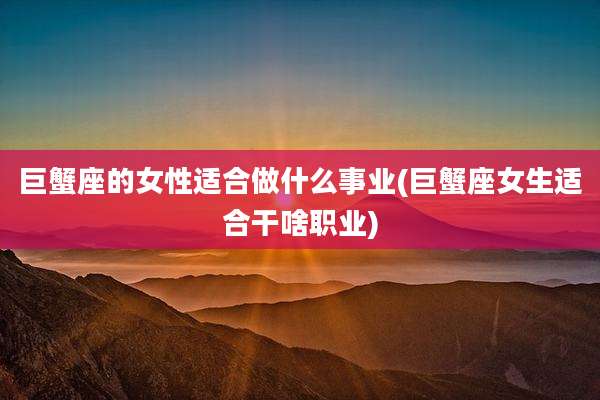 巨蟹座的女性适合做什么事业(巨蟹座女生适合干啥职业)