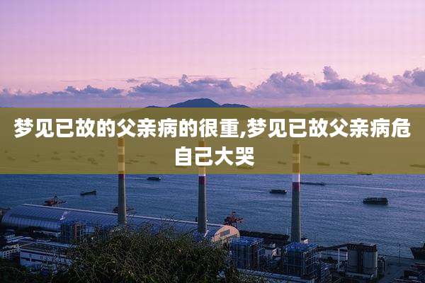 梦见已故的父亲病的很重,梦见已故父亲病危自己大哭