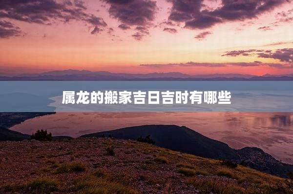 属龙的搬家吉日吉时有哪些