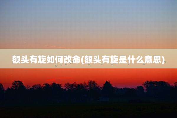 额头有旋如何改命(额头有旋是什么意思)