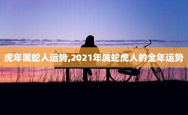 虎年属蛇人运势,2021年属蛇虎人的全年运势