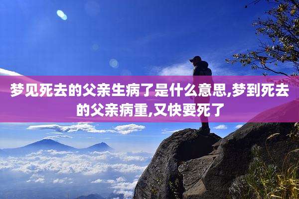梦见死去的父亲生病了是什么意思,梦到死去的父亲病重,又快要死了