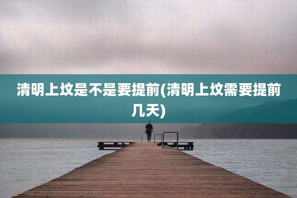 清明上坟是不是要提前(清明上坟需要提前几天)