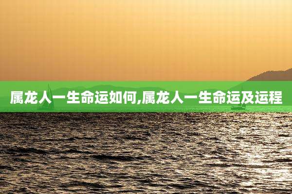 属龙人一生命运如何,属龙人一生命运及运程