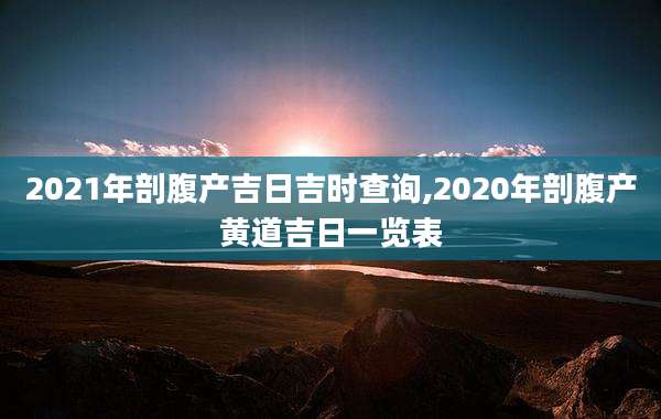 2021年剖腹产吉日吉时查询,2020年剖腹产黄道吉日一览表