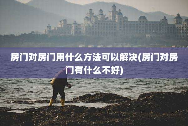 房门对房门用什么方法可以解决(房门对房门有什么不好)