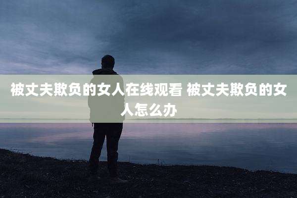 被丈夫欺负的女人在线观看 被丈夫欺负的女人怎么办