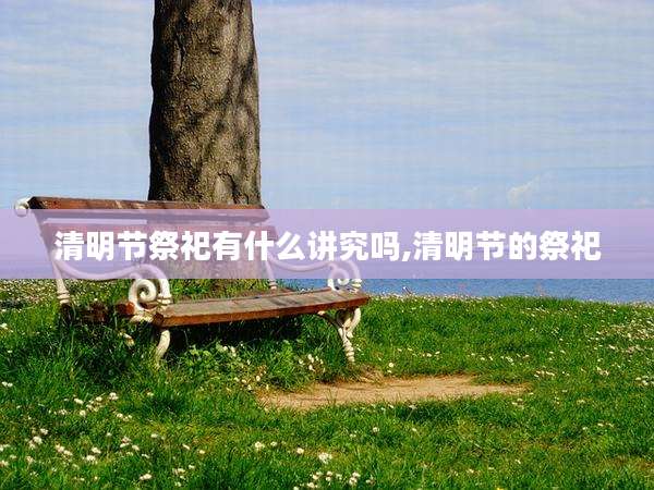 清明节祭祀有什么讲究吗,清明节的祭祀