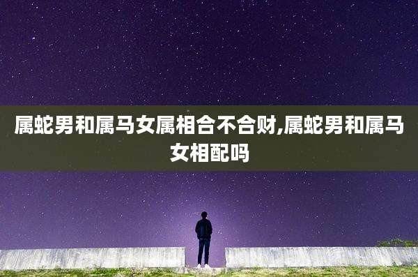 属蛇男和属马女属相合不合财,属蛇男和属马女相配吗