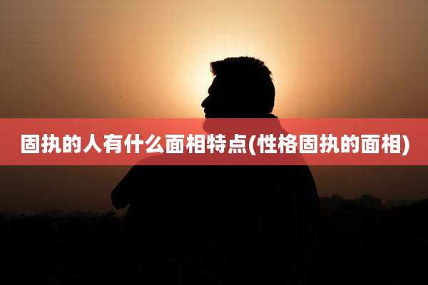 固执的人有什么面相特点(性格固执的面相)