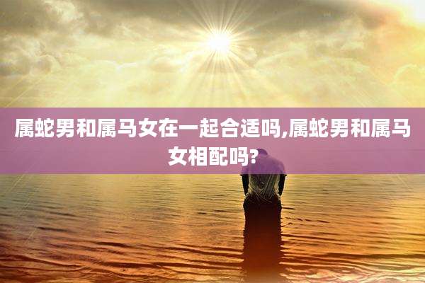 属蛇男和属马女在一起合适吗,属蛇男和属马女相配吗?