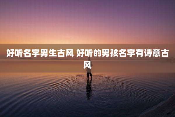 好听名字男生古风 好听的男孩名字有诗意古风