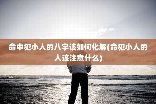 命中犯小人的八字该如何化解(命犯小人的人该注意什么)