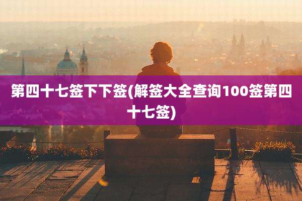 第四十七签下下签(解签大全查询100签第四十七签)