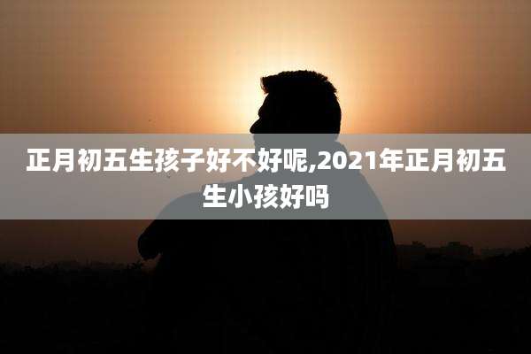正月初五生孩子好不好呢,2021年正月初五生小孩好吗