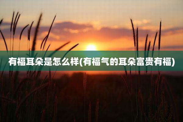有福耳朵是怎么样(有福气的耳朵富贵有福)
