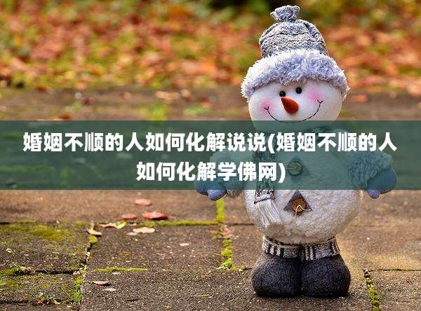 婚姻不顺的人如何化解说说(婚姻不顺的人如何化解学佛网)