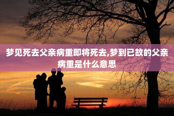 梦见死去父亲病重即将死去,梦到已故的父亲病重是什么意思