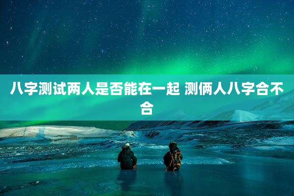 八字测试两人是否能在一起 测俩人八字合不合