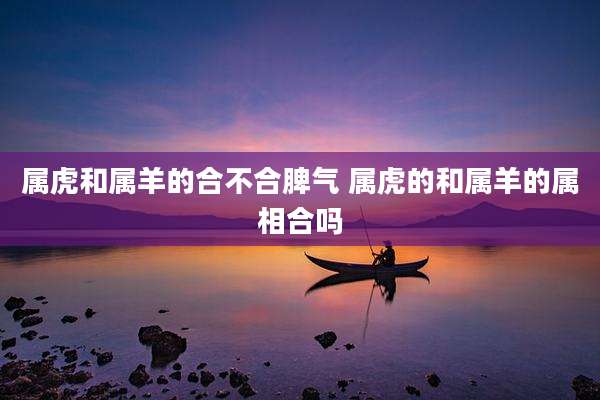 属虎和属羊的合不合脾气 属虎的和属羊的属相合吗