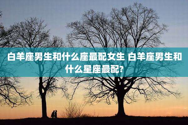 白羊座男生和什么座最配女生 白羊座男生和什么星座最配?