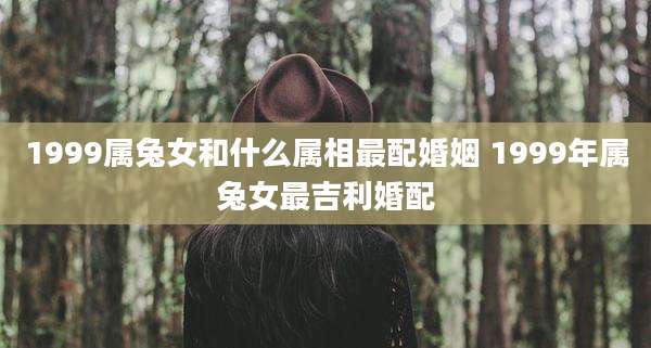 1999属兔女和什么属相最配婚姻 1999年属兔女最吉利婚配