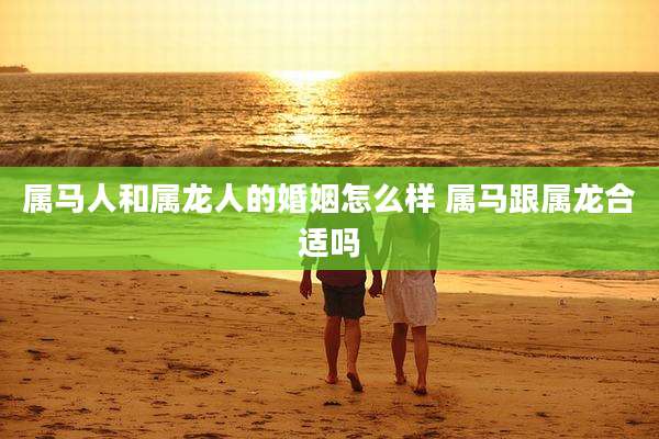 属马人和属龙人的婚姻怎么样 属马跟属龙合适吗