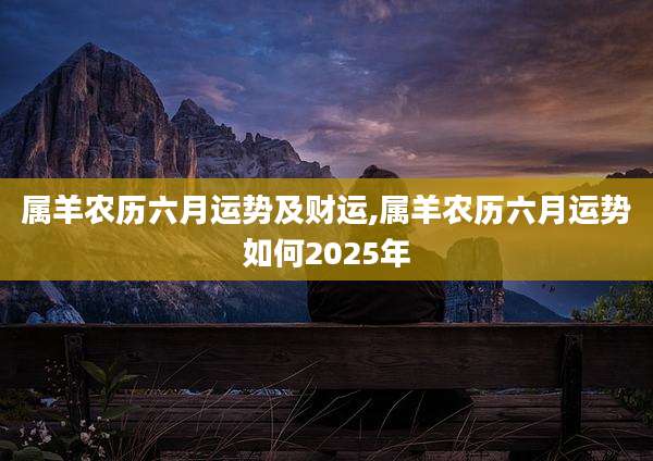 属羊农历六月运势及财运,属羊农历六月运势如何2025年