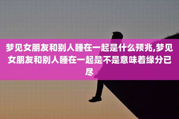 梦见女朋友和别人睡在一起是什么预兆,梦见女朋友和别人睡在一起是不是意味着缘分已尽