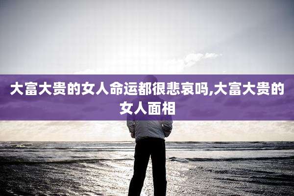 大富大贵的女人命运都很悲哀吗,大富大贵的女人面相