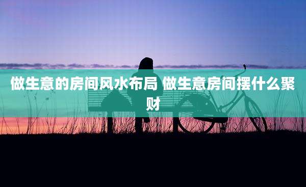 做生意的房间风水布局 做生意房间摆什么聚财