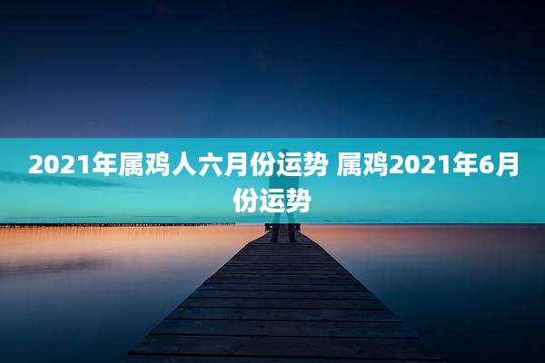 2021年属鸡人六月份运势 属鸡2021年6月份运势