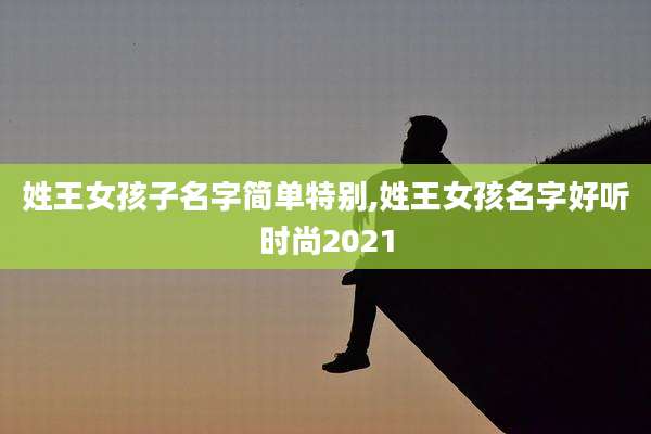 姓王女孩子名字简单特别,姓王女孩名字好听时尚2021