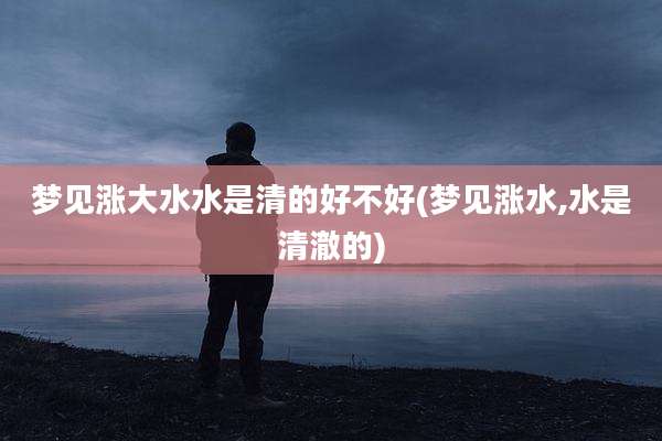 梦见涨大水水是清的好不好(梦见涨水,水是清澈的)