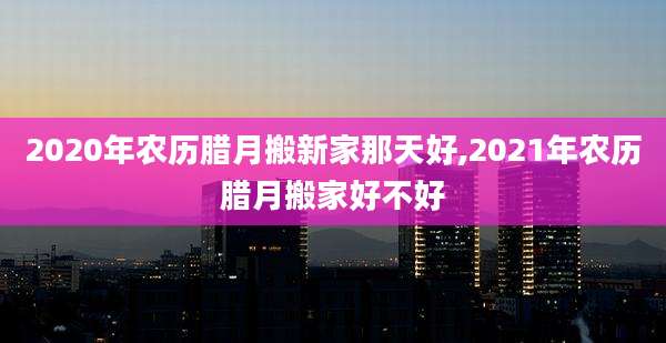 2020年农历腊月搬新家那天好,2021年农历腊月搬家好不好