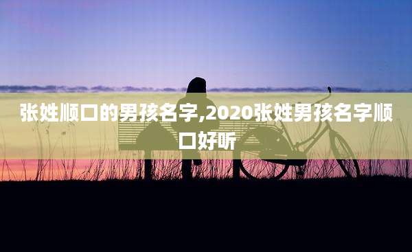 张姓顺口的男孩名字,2020张姓男孩名字顺口好听