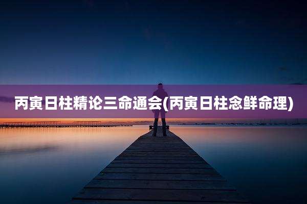 丙寅日柱精论三命通会(丙寅日柱念鲜命理)