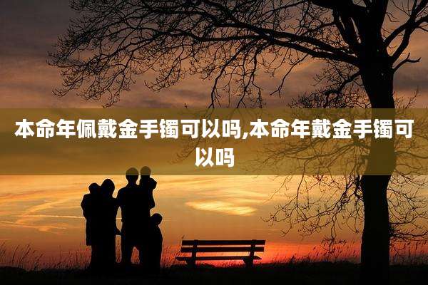 本命年佩戴金手镯可以吗,本命年戴金手镯可以吗