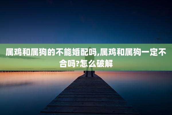 属鸡和属狗的不能婚配吗,属鸡和属狗一定不合吗?怎么破解