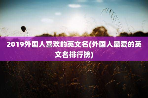 2019外国人喜欢的英文名(外国人最爱的英文名排行榜)
