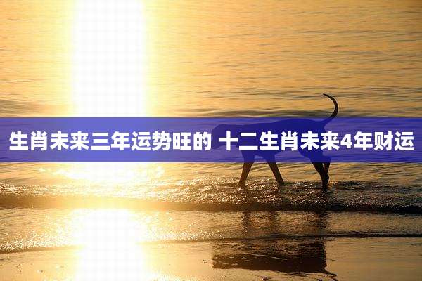 生肖未来三年运势旺的 十二生肖未来4年财运