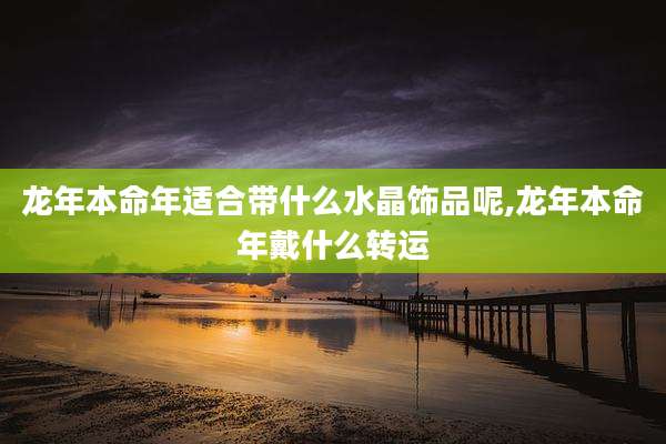 龙年本命年适合带什么水晶饰品呢,龙年本命年戴什么转运