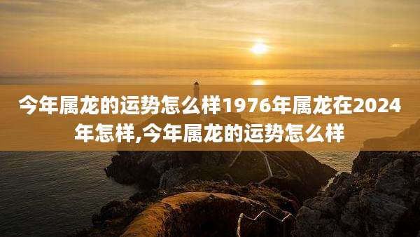 今年属龙的运势怎么样1976年属龙在2024年怎样,今年属龙的运势怎么样