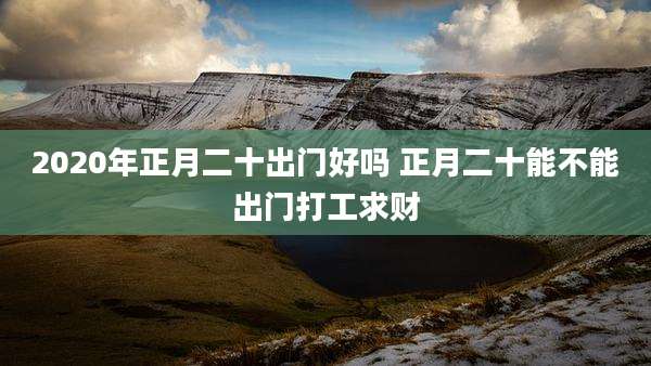 2020年正月二十出门好吗 正月二十能不能出门打工求财