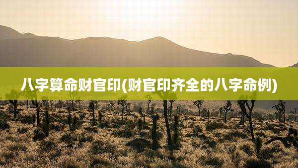 八字算命财官印(财官印齐全的八字命例)